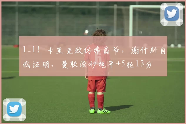 1_1！卡里克效仿弗爵爷，谢什科自我证明，曼联读秒绝平+5轮13分
