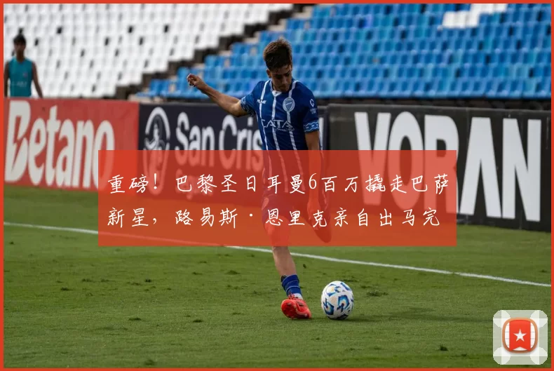 重磅!巴黎圣日耳曼6百万撬走巴萨新星,路易斯·恩里克亲自出马完成秘密行动