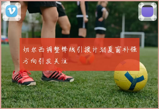 切尔西调整锋线引援计划夏窗补强方向引发关注