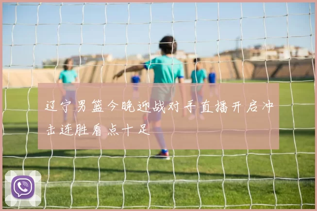 辽宁男篮今晚迎战对手直播开启冲击连胜看点十足