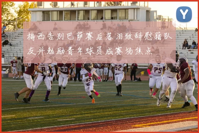 梅西告别巴萨赛后落泪致辞慰藉队友并勉励青年球员成赛场焦点