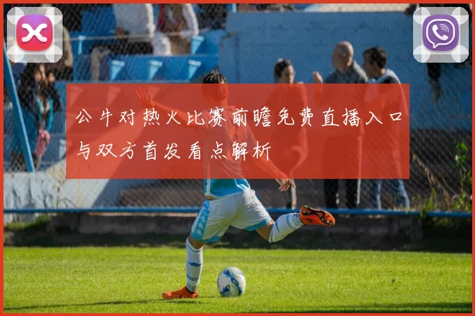 公牛对热火比赛前瞻免费直播入口与双方首发看点解析