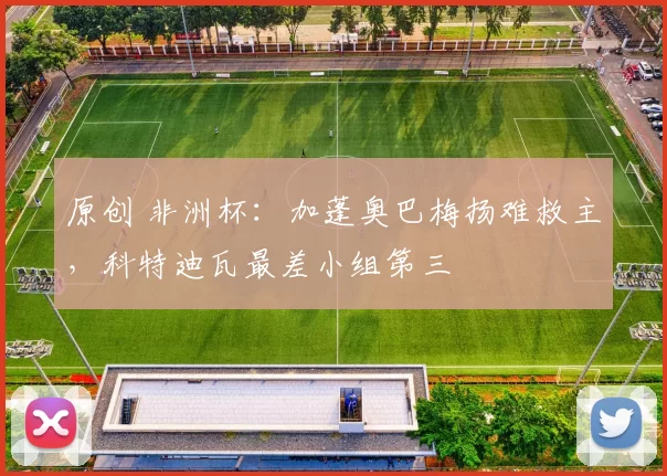 原创 非洲杯：加蓬奥巴梅扬难救主，科特迪瓦最差小组第三