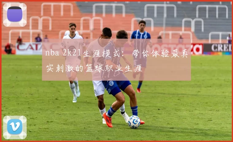 nba 2k21生涯模式:带你体验最真实刺激的篮球职业生涯