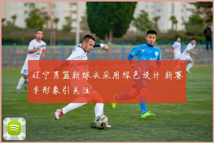 辽宁男篮新球衣采用绿色设计 新赛季形象引关注