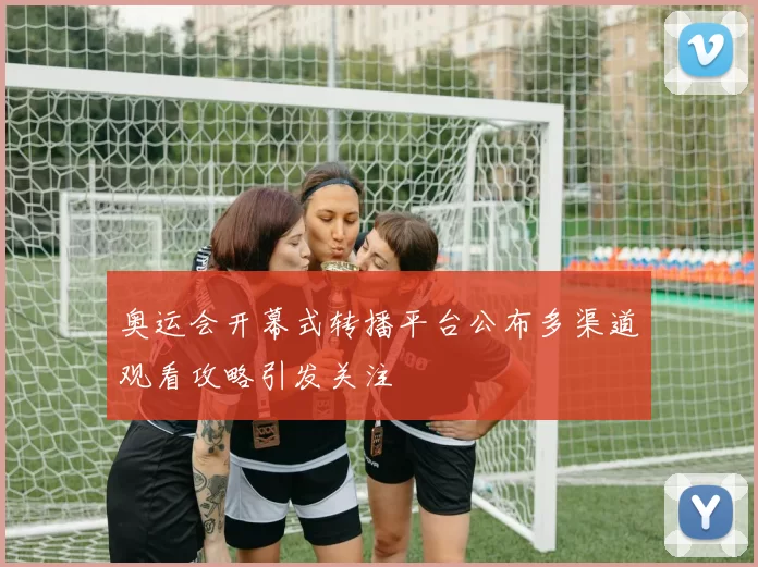 奥运会开幕式转播平台公布多渠道观看攻略引发关注