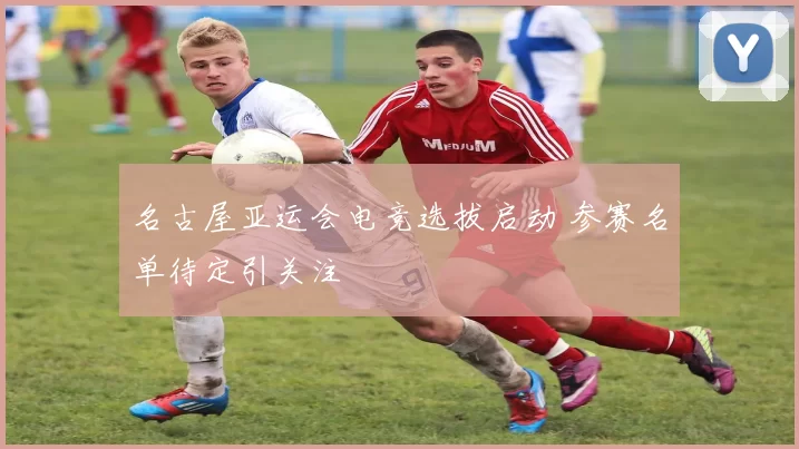 名古屋亚运会电竞选拔启动 参赛名单待定引关注