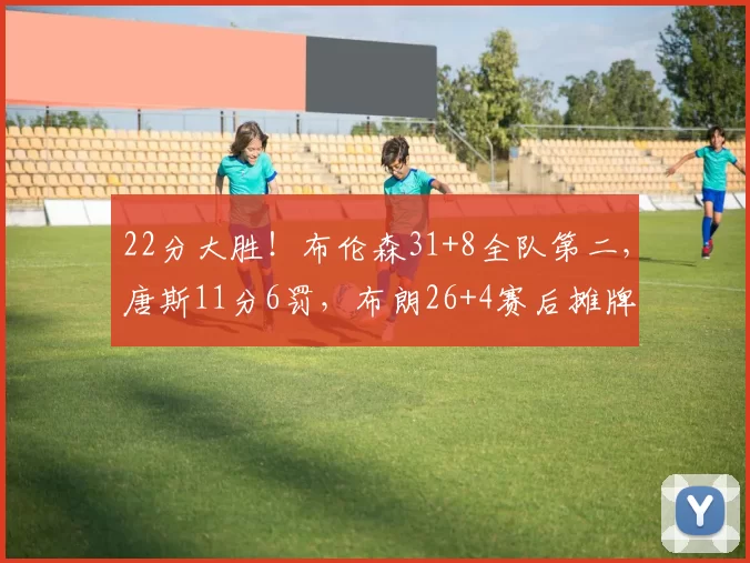 22分大胜！布伦森31+8全队第二，唐斯11分6罚，布朗26+4赛后摊牌