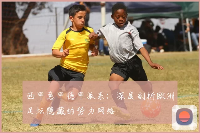 西甲意甲德甲派系：深度剖析欧洲足坛隐藏的势力网络