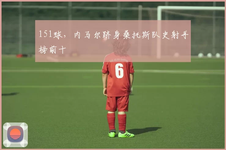 151球,内马尔跻身桑托斯队史射手榜前十