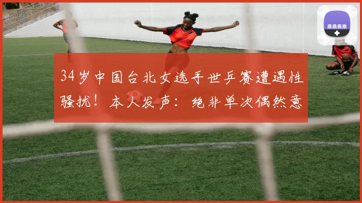 34岁中国台北女选手世乒赛遭遇性骚扰！本人发声：绝非单次偶然意外