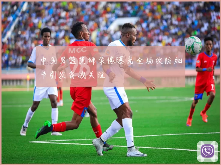 中国男篮集锦录像曝光全场攻防细节引发备战关注