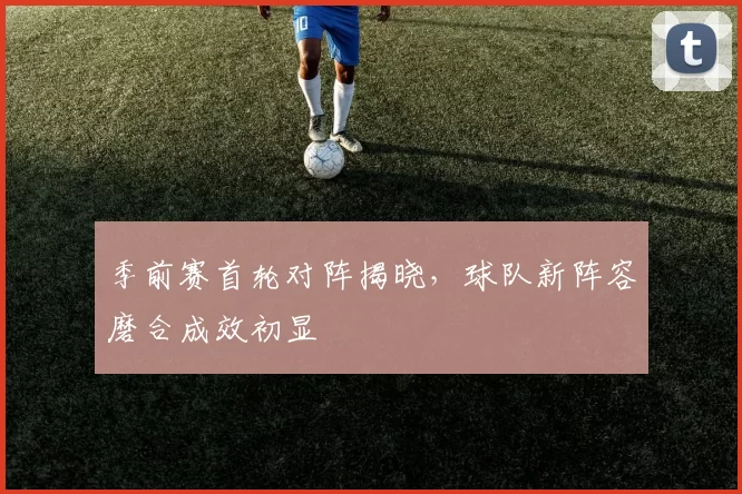 季前赛首轮对阵揭晓，球队新阵容磨合成效初显