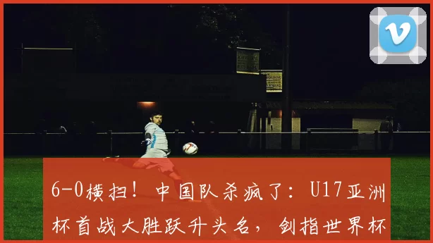 6-0横扫！中国队杀疯了：U17亚洲杯首战大胜跃升头名，剑指世界杯