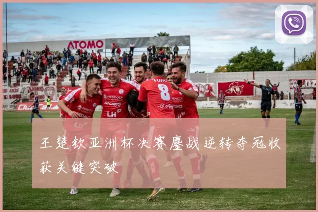 王楚钦亚洲杯决赛鏖战逆转夺冠收获关键突破