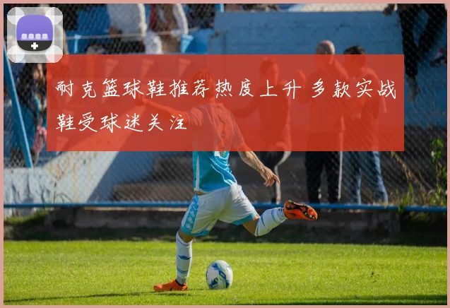 耐克篮球鞋推荐热度上升 多款实战鞋受球迷关注