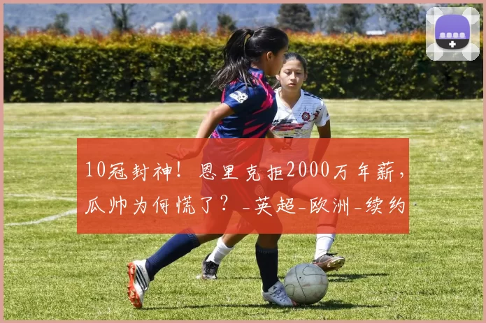 10冠封神！恩里克拒2000万年薪，瓜帅为何慌了？_英超_欧洲_续约