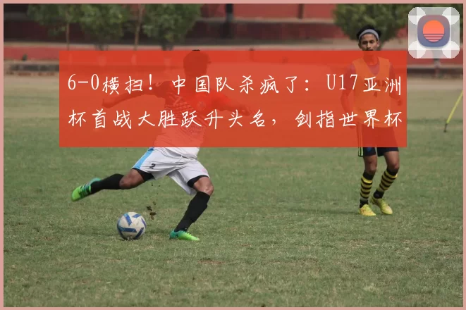 6-0横扫！中国队杀疯了：U17亚洲杯首战大胜跃升头名，剑指世界杯