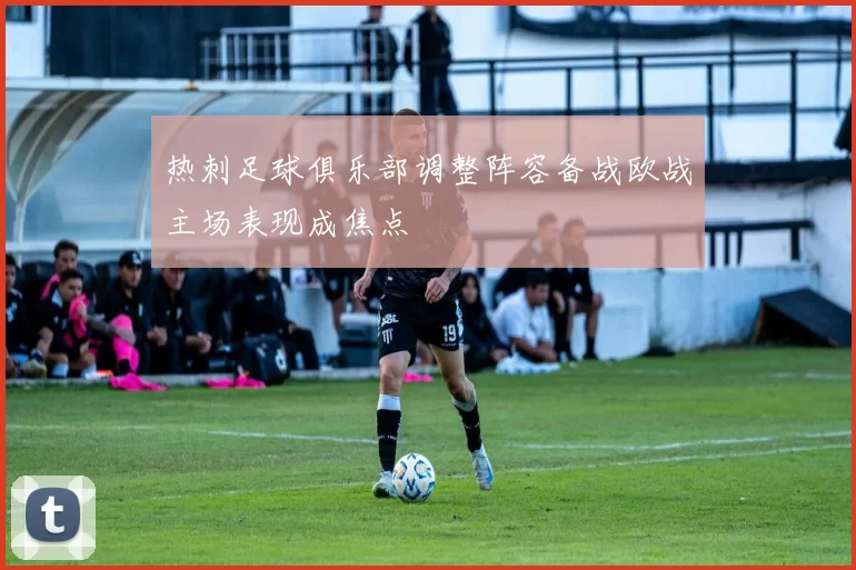 热刺足球俱乐部调整阵容备战欧战主场表现成焦点