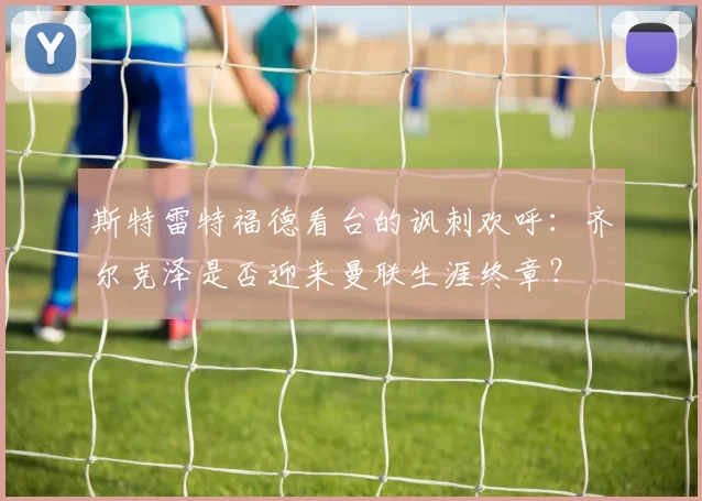 斯特雷特福德看台的讽刺欢呼：齐尔克泽是否迎来曼联生涯终章？