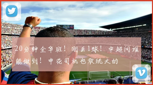 20分钟全华班！刚丢1球！中超问谁能做到！申花司机也敢玩大的