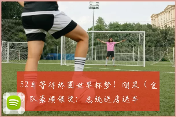 52年等待终圆世界杯梦！刚果（金）队豪横领奖：总统送房送车