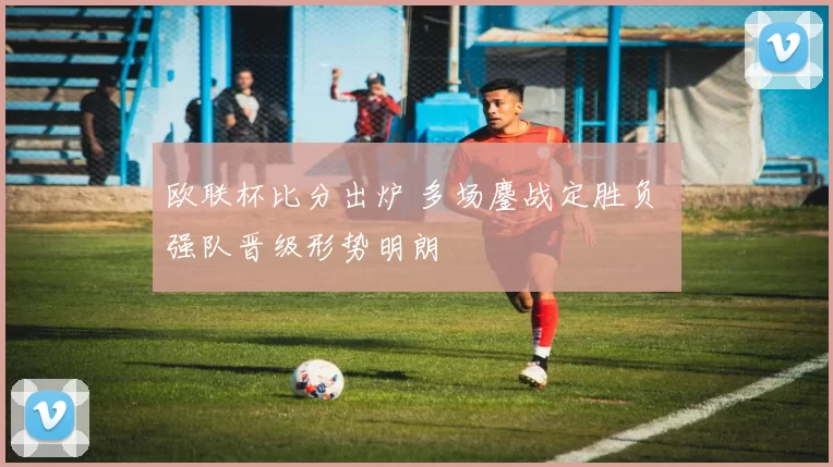 欧联杯比分出炉 多场鏖战定胜负 强队晋级形势明朗