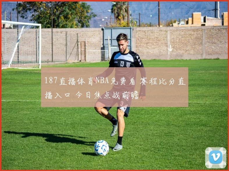 187直播体育NBA免费看 赛程比分直播入口 今日焦点战前瞻