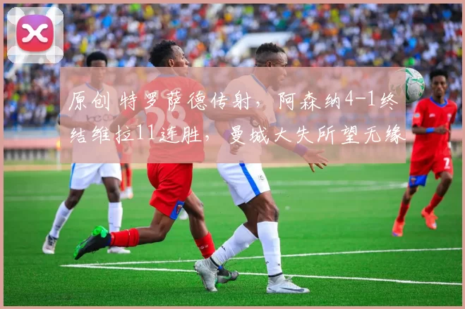 原创 特罗萨德传射，阿森纳4-1终结维拉11连胜，曼城大失所望无缘登顶