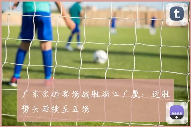 广东宏远客场战胜浙江广厦,连胜势头延续至五场