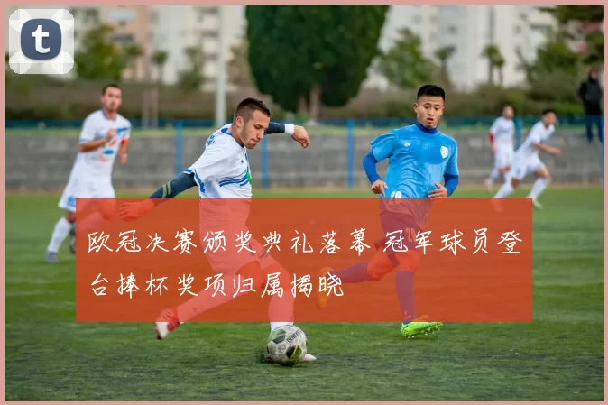 欧冠决赛颁奖典礼落幕 冠军球员登台捧杯奖项归属揭晓