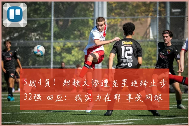 5战4负！郑钦文惨遭克星逆转止步32强 回应：我实力在那 享受网球