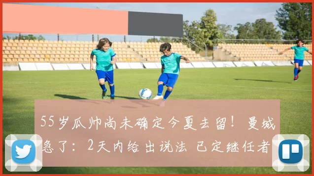 55岁瓜帅尚未确定今夏去留！曼城急了：2天内给出说法 已定继任者