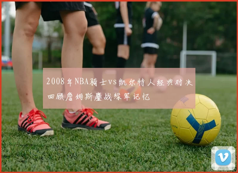 2008年NBA骑士vs凯尔特人经典对决回顾詹姆斯鏖战绿军记忆