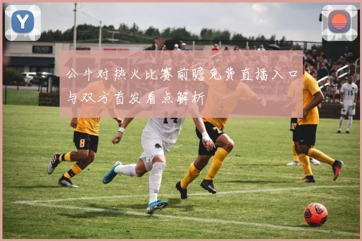 公牛对热火比赛前瞻免费直播入口与双方首发看点解析