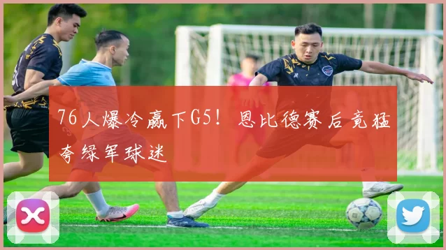 76人爆冷赢下G5！恩比德赛后竟猛夸绿军球迷