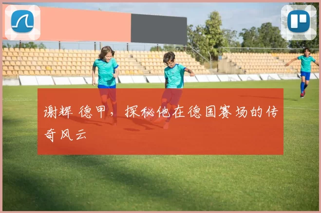 谢辉 德甲，探秘他在德国赛场的传奇风云