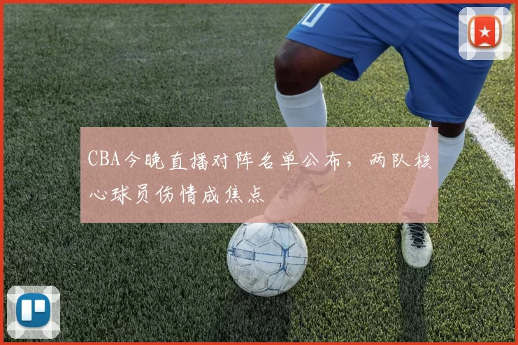 CBA今晚直播对阵名单公布,两队核心球员伤情成焦点