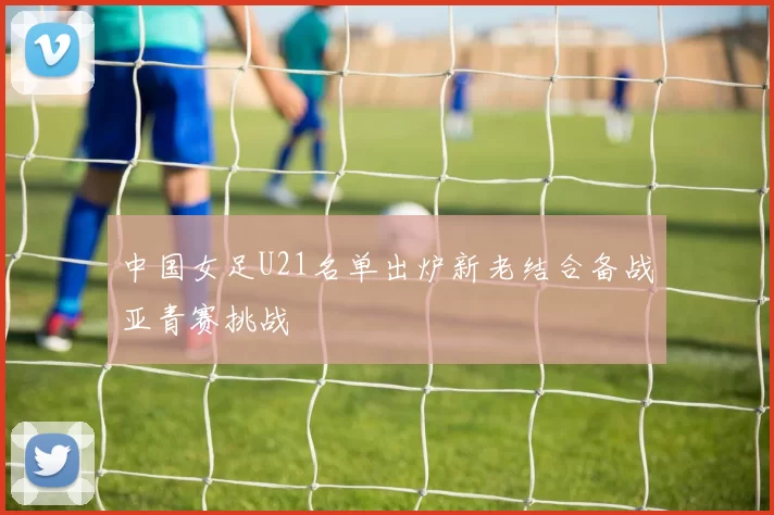中国女足U21名单出炉新老结合备战亚青赛挑战
