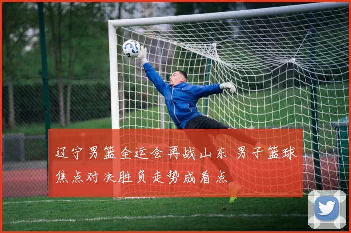 辽宁男篮全运会再战山东 男子篮球焦点对决胜负走势成看点