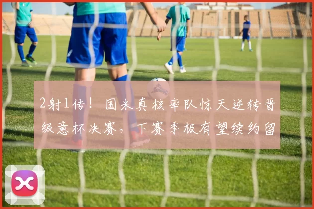 2射1传！国米真核率队惊天逆转晋级意杯决赛，下赛季极有望续约留队_苏契奇_中场_比赛