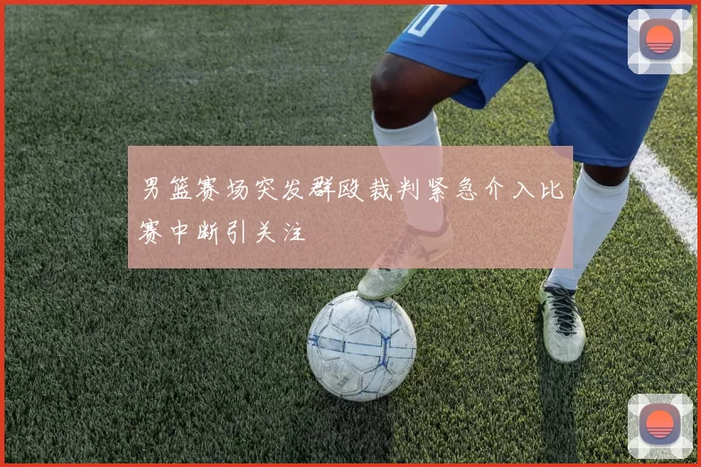 男篮赛场突发群殴裁判紧急介入比赛中断引关注