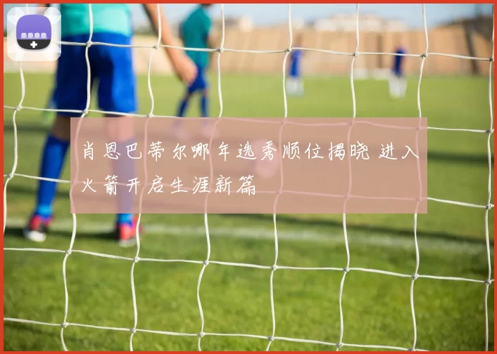 肖恩巴蒂尔哪年选秀顺位揭晓 进入火箭开启生涯新篇