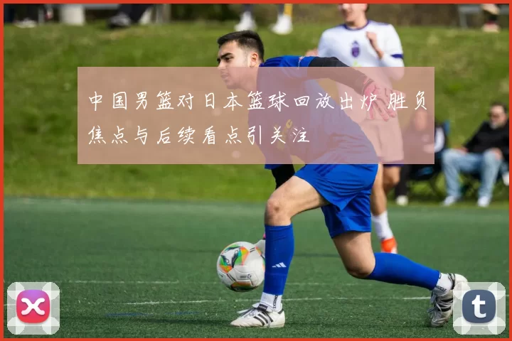 中国男篮对日本篮球回放出炉 胜负焦点与后续看点引关注