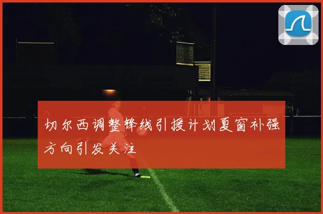 切尔西调整锋线引援计划夏窗补强方向引发关注