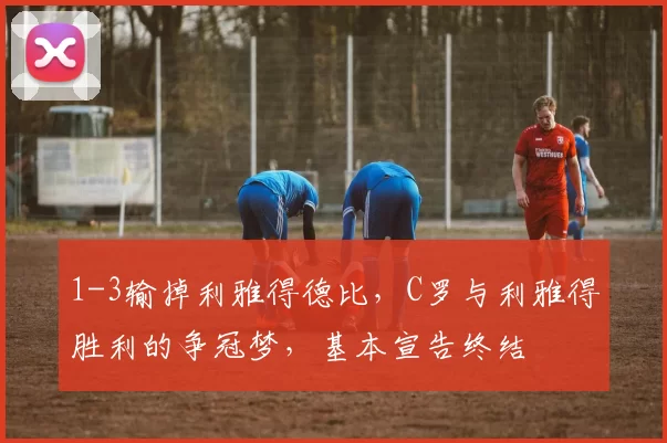 1-3输掉利雅得德比,C罗与利雅得胜利的争冠梦,基本宣告终结