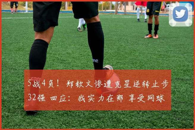 5战4负！郑钦文惨遭克星逆转止步32强 回应：我实力在那 享受网球