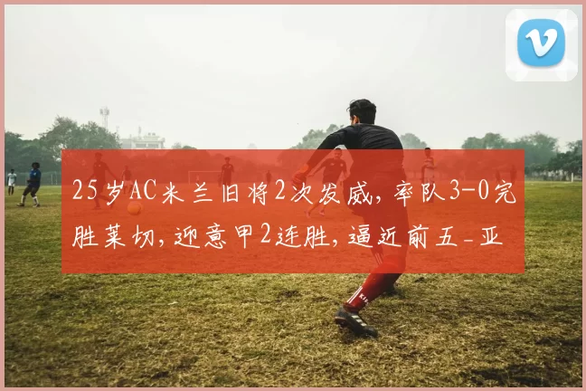 25岁AC米兰旧将2次发威,率队3-0完胜莱切,迎意甲2连胜,逼近前五_亚特兰大_主场_凯特拉雷