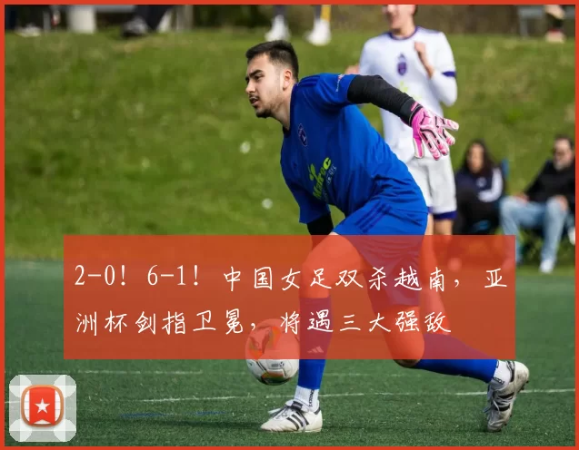 2-0!6-1!中国女足双杀越南,亚洲杯剑指卫冕,将遇三大强敌