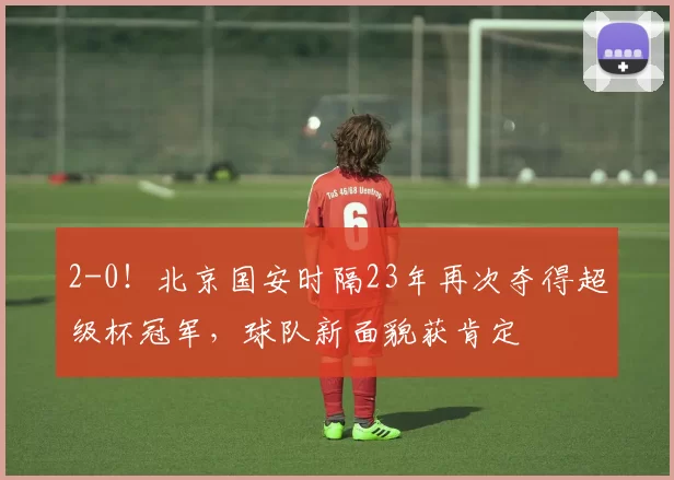 2-0!北京国安时隔23年再次夺得超级杯冠军,球队新面貌获肯定